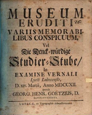 Museum Eruditi Variis Memorabilibus Conspicuum, Vel Die Denck-würdige Studier-Stube : In Examine Vernali Lycei Lubecensis D. XIV. Martii, Anno MDCCXII. aperuit Georg. Henr. Goetzius, D. Superintendens