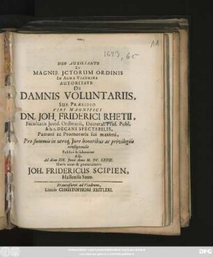 Deo Auxiliante Et Magnif. ICtorum Ordinis In Alma Viadrina Autoritate De Damnis Voluntariis, Sub Praesidio ... Dn. Joh. Friderici Rhetii ... Pro summis in utroq[ue] Iure honoribus ac privilegiis consequendis Publice & solenniter disp. Ad diem XIX. Iunii Anno M.DC.LXXIII. Horis ante- & pomeridianis Joh. Fridericus Scipien, Hallensis Saxo