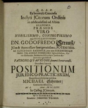 Ex benivolo Concessu Inclyti ICtorum Ordinis in celebratissima ad Albim Academia Praeside ... Dn. Godofredo Strauß ... Decadem hancce Positionum Iuridico-Practicarum, Disquisitioni subiiciet publicae Michael Schirmer/ Gottlauba-Misnicus. Ad d. Anno M.DC.LXXX. In Colleg. ICtorum