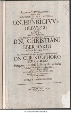 Carmen Gratulatorum In Honorem Præeximii Ac Præstantissimi Viri-Juvenis Dn. Henrici VVidebvrgii cum ipsi In illustri Julia, Sub Vice-Rectoratu ... Dn. Christiani Eberhardi Historiar. & Poetices Prof. P. Decano Viro Plurimum Reverendo, Amplis simo atque Excellentiss. Dn. Christophoro Schradero Eloquentiæ Profess. P. Bergensi Præfecto ac Scholarum Guelphicarum Inspectore Diadema Magisteriale D. IV. Cal. Decembr. anno M DC LXV. Publica solennitate imponeretur; Conscriptum [et] oblatum à Civibus Halbertadiensibus