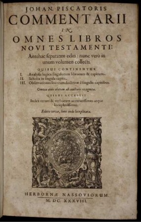 Johan. Piscatoris Commentarii In Omnes Libros Novi Testamenti : Antehac separatim editi: nunc vero in unum volumen collecti. Quibus Continentur I. Analysis logica singulorum librorum & capitum. II. Scholia in singula capita. III. Observationes locorum doctrinae e singulis capitibus ; Omnia ante obitum ab authore recognita ; Quibus Accessit Index rerum & verborum accuratissimus atque locupletissimus