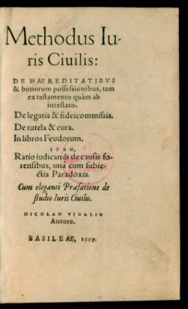 Methodus Iu-||ris Ciuilis:|| DE HAEREDITATIBVS || & bonorum possessionibus, tam || ex testamento quàm ab || intestato.|| De legatis & fideicommissis.|| De tutela & cura.|| In libros Feudorum.|| ITEM,|| Ratio iudicandi de causis fo-||rensibus, unà cum subie-||ctis Paradoxis.|| Cum eleganti Praefatione de || studio Iuris Ciuilis.|| NICOLAO VIGELIO || Autore.||
