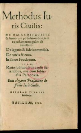 Methodus Iu-||ris Ciuilis:|| DE HAEREDITATIBVS || & bonorum possessionibus, tam || ex testamento quàm ab || intestato.|| De legatis & fideicommissis.|| De tutela & cura.|| In libros Feudorum.|| ITEM,|| Ratio iudicandi de causis fo-||rensibus, unà cum subie-||ctis Paradoxis.|| Cum eleganti Praefatione de || studio Iuris Ciuilis.|| NICOLAO VIGELIO || Autore.||