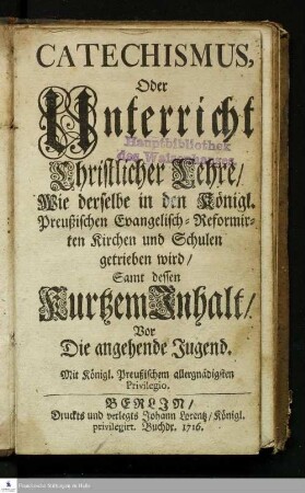 Catechismus, Oder Unterricht Christlicher Lehre/ Wie derselbe in den Königl. Preußischen Evangelisch-Reformirten Kirchen und Schulen getrieben wird : Samt dessen Kurtzem Inhalt/ Vor Die angehende Jugend.