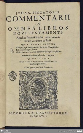 Johan. Piscatoris Commentarii In Omnes Libros Novi Testamenti : Quibus Continentur I. Analysis logica singulorum librorum & capitum. II. Scholia in singula capita. III. Observationes locorum doctrinae e singulis capitibus ; Omnia ante obitum ab authore recognita ; Quibus Accessit Index rerum & verborum accuratissimus atque locupletissimus