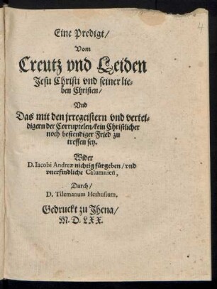 Eine Predigt/|| Vom || Creutz vnd Leiden || Jesu Christi vnd seiner lie=||ben Christen/|| Vnd || Das mit den jrregeistern vnd vertei=||digern der Corruptelen/ kein Christlicher || noch bestendiger Fried zu || treffen sey.|| Wider || D.Iacobi Andreae nichtig fuergeben/ vnd || vnerfindliche Calumnien.|| Durch/|| D.Tilemanum Heshusium.||