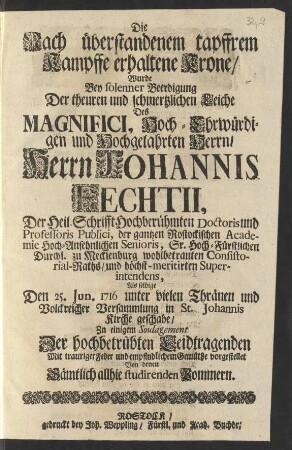 Die Nach überstandenem tapffrem Kampffe erhaltene Krone/ Wurde Bey solenner Beerdigung Der theuren und schmertzlichen Leiche Des ... Herrn Johannis Fechtii, Der Heil. Schrifft Hochberühmten Doctoris und Professoris Publici, der gantzen Rostockischen Academie ... Senioris, Sr. Durchl. zu Mecklenburg ... Consistorial-Raths/ und ... Superintendens, Als Selbige Den 25. Jun. 1716 ... in St. Johannis Kirche geschahe/ Zu einigem Soulagement .... vorgestellet Von denen Sämtlich allhie studirenden Pommern