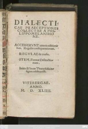 DIALECTI-||CAE PRAECEPTIONES || COLLECTAE A PHI-||LIPPO MELANTHO||NE.|| ACCESSERVNT ceteris editioni-||bus. Regulae consequentiarum.|| REGVLAE de causis.|| ITEM, Formae Distinctio-||num.|| Initio & locus Thucydidis in-||signis additus est.|| (DE RATIONE STVDII,|| EPISTOLA RODOLPHI || AGRICOLAE.||)