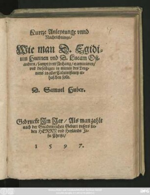 Kurtze Anleytunge vnnd || Nachrichtunge/|| Wie man D. Egidi=||um Hunnen vnd D. Lucam Osi=||andern/ sampt jrem Anhang/ examinieren/|| vnd dieselbigen in mitten des Leug=||nens in aller Caluinisterey er=||haschen solle.|| D.Samuel Huber.||