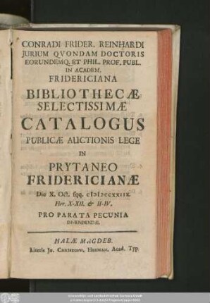 Conradi Frider. Reinhardi Iurium Quondam Doctoris Eorundemq. Et Phil. Prof. Publ. In Academ. Fridericiana Bibliothecae Selectissimae Catalogus : Publicae Auctionis Lege In Prytaneo Fridericianae Die X. Oct. sqq. MDCCXXIIX ... Pro Parata Pecunia Divendendae