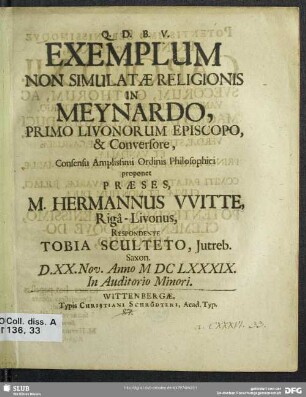 Exemplum Non Simulatae Religionis In Meynardo, Primo Livonorum Episcopo, & Conversore, Consensu Amplissimi Ordinis Philosophici proponet Praeses, M. Hermannus VVitte, Rigâ-Livonus, Respondente Tobia Sculteto, Jutreb. Saxon. D. XX. Nov. Anno M DC LXXXIX. In Auditorio Minori