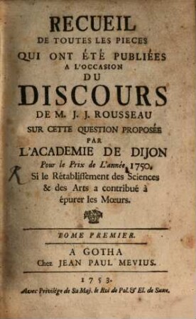 Recueil De Toutes Les Pieces Qui Ont Été publiées A L'occasion Du Discours De M. J. J. Rousseau Sur Cette Question Proposée Si le Rétablissement des Sciences & des Arts a contribué à épurer les Moeurs. 1