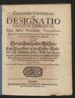 Catalogus Universalis, Sive Designatio Omnium Librorum, Qui hisce Nundinis Vernalibus Francofurtensibus & Lipsiensibus Anni 1699. vel novi, vel emendatiores & auctiores prodierunt. Das ist: Verzeichnüß aller Bücher/ so zu Franckfurt in der Fasten-Meße/ wie auch Leipziger Oster-Messe des jetzigen 1699sten Jahres/ entweder gantz neu/ oder sonsten verbessert/ oder auffs neue wieder auffgeleget und gedruckt worden sind/ in der Grossischen Buchhandlung am St. Nicolai Kirchhofe zu befinden