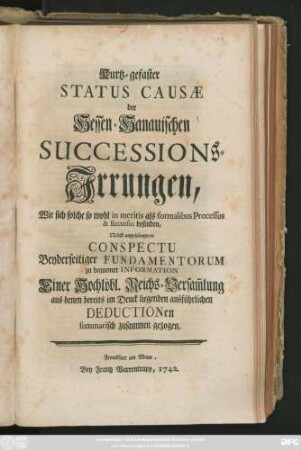 Kurtz-gefaster Status Causæ der Hessen-Hanauischen Successions-Irrungen, Wie sich solche so wohl in meritis als formalibus Processus & Recursus befinden : Nebst angehängtem Conspectu Beyderseitiger Fundamentorum zu bequemer Information der Reichs-Versam[m]lung aus den in Druck liegenden Deductionen summarisch zusammen gezogen