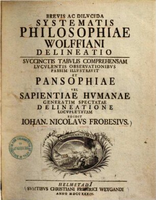 Brevis ac dilucida systematis philosophiae Wolffiani delineatio : succinctis tabulis comprehensam luculentis observationibus passim illustravit et pansophiae vel sapientiae humanae generatim spectatae delineatione locupletatam