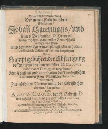 Erbärmliche Verstockung Der neuen Calixtinischen Schwärmer/ Johan[n] Latermans/ und seines Beystands D. Dreyers In ihrer Bäpst-Calvinischer Brüderschafft und Syncretisterey : Aus dem von Laterman jüngst edirten Iudicio Cassandri de Officio pii Viri, und beygefügten Notis; Sampt gebührender Abfertigung dessen/ was darinnen wieder D. Calovii Institutiones Theologicas ausgestürtzet/ Mit Consens und approbation der Theologischen Facultet in der Chur-Sächsischen Universitet Wittenberg/ Zur nöthigen Verwarnung der Christlichen Kirchen/ dargethan