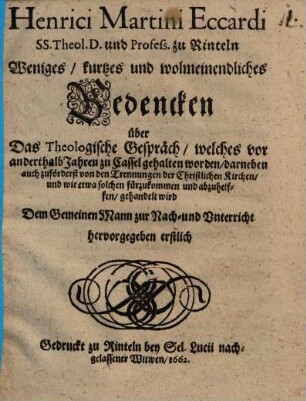 Weniges, kurtzes und wolmeinendliches Bedencken über Das Theologische Gespräch, welches vor anderthalb Jahren zu Cassel gehalten worden : darneben auch zuförderst von den Trennungen der Christlichen Kirchen, und wie etwa solchen fürzukommen und abzuhelffen, gehandelt wird ; Dem Gemeinen Mann zur Nach- und Unterricht hervorgegeben erstlich Gedruckt zu Rinteln bey Sel. Lucii nachgelassener Witwen
