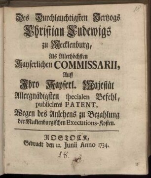 Des Durchlauchtigsten Hertzogs Christian Ludewigs zu Mecklenburg, Als Allerhöchsten Kayserlichen Commissarii, Auff Ihro Kayserl. Majestät Allergnädigsten specialen Befehl, publicirtes Patent, Wegen des Anlehens zu Bezahlung der Mecklenburgischen Executions-Kosten : [Gegeben Bützow den 12. Junii Anno 1734]