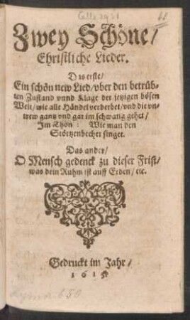 Zwey Schöne Ehristliche Lieder : Das erste/ Ein schön new Lied/ uber den betrübten Zustand unnd Klage der jetzigen bösen Welt/ wie alle Händel verderbet/ und die untrew gantz und gar im schwang gehet/ Im Thon: Wie man den Störtzenbecher singet. Das ander/ O Mensch gedenck zu dieser Frist/ was dein Ruhm ist auff Erden/ etc.
