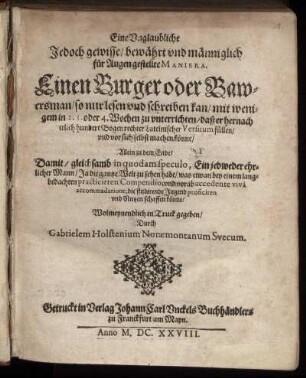 Eine Unglaubliche Jedoch gewisse/ bewährt und männiglich für Augen gestellte Maniera. Einen Burger oder Bawersman/ so nur lesen und schreiben kan/ mit wenigem in 2. 3. oder 4. Wochen zu unterrichten/ daß er hernach etlich hundert Bogen rechter Lateinischer Versuum füllen/ und vor sich selbst machen könne : Allein zu dem Ende/ Damit/ gleichsamb in quodam speculo, Ein jedweder ehrlicher Mann/ ... die studirende Jugend proficiren und Nutzen schaffen könne