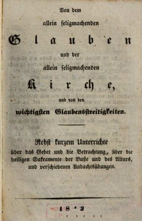 Von dem allein seligmachenden Glauben und der allein seligmachenden Kirche, und von den wichtigsten Glaubensstreitigkeiten : nebst kurzem Unterrichte über das Gebet und die Betrachtung, über die heiligen Sakramente der Buße und des Altars, und verschiedenen Andachtsübungen