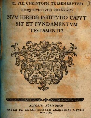 Io. Vlr. Christoph. Tresenrevteri Disqvisitio Ivris Germanici Nvm Heredis Institvtio Capvt Sit Et Fvndamentvm Testamenti?