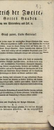 Friederich der Zweite, Von Gottes Gnaden Herzogv von Wirtemberg und Teck ... Unsern Gruß zuvor, Liebe Getreue! Wir haben Uns in dem wegen der provisorischen Kriegs-Schadens-Umlage am 7. Merz des abgewichenen Jahres in das Land erlassenen General-Rescript vorbehalten, wegen der Haupt-Umlage dieses auf Unsere Herzogliche Lande gefallenen Kriegs-Schadens, Unsere Landesherrliche Willensmeinung zu eröfnen, wenn dieser wichtige und viel umfassende Gegenstand zuvor nach allen dabei eintretenden Rücksichten hinlänglich erwogen und vorbereitet seyn würde. Zu diesem Ende haben Wir inzwischen, sobald es die durch die provisorische Kriegs-Steuer veranlaßten Geschäfte zugelassen haben, die Sache in der hiezu niedergesezten Herr- und Landschaftlichen Gemeinsamen Deputation behandeln, und, nach dem Antrage Unserer treugehorsamsten Prälaten und Landschaft , die Berathschlagungen derselben auch auf die Gegenstände der Peräquation und Vergütung ... ausdehnen lassen ...