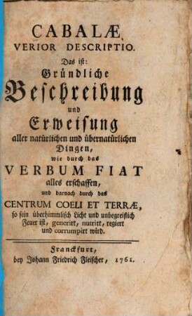 Cabalae Verior Descriptio Das ist: Gründliche Beschreibung und Erweisung aller natürlichen und übernatürlichen Dingen, wie durch das Verbum Fiat alles erschaffen und darnach durch das Centrum Coeli et Terrae, so sein überhimmlisch Licht und unbegreiflich Feuer ist, generirt, nutrirt, regiert und corrumpirt wird