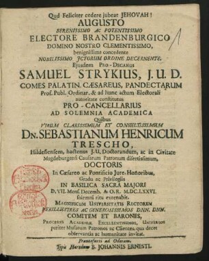 Augusto Serenissimo Ac Potentissimo Electore Brandenburgico ... benignissime concedente Nobilissimo ICtorum Ordine Decernente ... Samuel Strykius ... Pro-Cancellarius Ad Solemnia Academia Quibus ... Dn. Sebastianum Henricum Trescho ... Doctoris In Caesareo ac Pontificio Iure, Honoribus, Gradu ac Privilegiis In Basilica Sacra Maiori D. VII. Mens. Decemb. A. O. R. M.DC.LXXVI. solemni ritu exornabit, Magnificum Universitatis Rectorem ... Dnn. Dnn. Comitem Et Barones, Proceres Academiae Excellentissimos, Universos pariter Musarum Patronos ac Clientes, qua decet observantia ac humanitate invitat