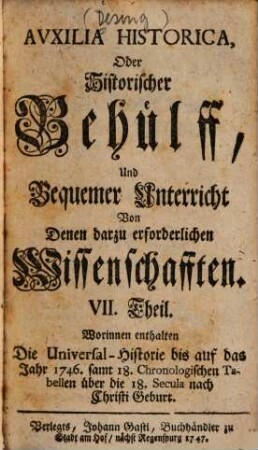Auxilia Historica, Oder Behülff Zu denen Historischen und dazu erforderlichen Wissenschafften : Als nemlich I. Theil. Von Geographia elementari und Astronomica ... II. Theil. Von Engelland und dessen Macht ... III. Theil. Von Westphalen, Nieder-Sachsen ... IV. Theil. Von Oesterreich, Steyermarck, Kärnten ... V. Theil. Von Pohlen, dessen Geschichte ... VI. Theil. Von den gesamten Niederlanden ... VII. Theil enthält die Universal-Historie bis auf 1746 ... VIII. Theil. Von verschiedenen Sprachen, Erklärung der Staats-Kunst-Wörter ..., 7. Worinnen enthalten Die Universal-Historie bis auf das Jahr 1746. samt 18. Chronologischen Tabellen über die 18. Secula nach Christi Geburt