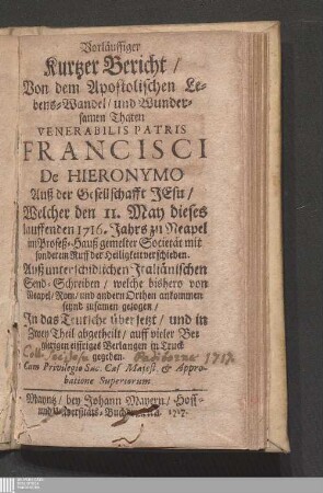 Vorläuffiger Kurtzer Bericht/ Von dem Apostolischen Lebens-Wandel/ und Wundersamen Thaten Venerabilis Patris Francisci De Hieronymo Auß der Gesellschafft Jesu/ Welcher den 11. May dieses lauffenden 1716. Jahrs zu Neapel im Profeß-Hauß gemelter Societät mit sonderem Ruff der Heiligkeit verschieden : Auß unterschidlichen Jtaliänischen Send-Schreiben/ welche bishero von Neapel/ Rom/ und andern Orthen ankommen seynd zusamen gezogen/ Jn das Teutsche übersetzt/ und ... in Truck gegeben