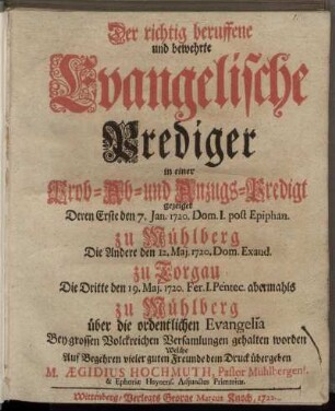 Der richtig beruffene und bewehrte Evangelische Prediger in einer Prob- Ab- und Anzugs-Predigt gezeiget : Deren Erste den 7. Jan. 1720. Dom I. post Epiphan. zu Mühlberg Die Andere den 12. Maj. 1720 Dom. Exaud. zu Torgau Die Dritte ... abermahls zu Mühlberg über die ordentlichen Evangelia Bey grossen Volckreichen Versamlungen gehalten worden ; Welche Auf Begehren vieler guten Freunde dem Druck übergeben