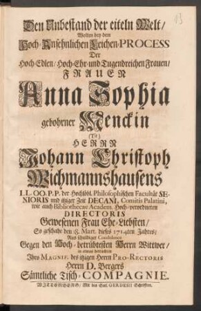 Den Unbestand der eiteln Welt/ Wolten bey dem Hoch-Ansehnlichen Leichen-Process Der ... Frauen Anna Sophia gebohrner Menckin (Tit.) Herrn Johann Christoph Wichmannshausens ... Ehe-Liebsten/ So geschahe den 18. Mart. dieses 1714ten Jahres ... in etwas betrachten Ihro Magnif. des itzigen Herrn Pro-Rectoris Herrn D. Bergers Sämtliche Tisch-Compagnie
