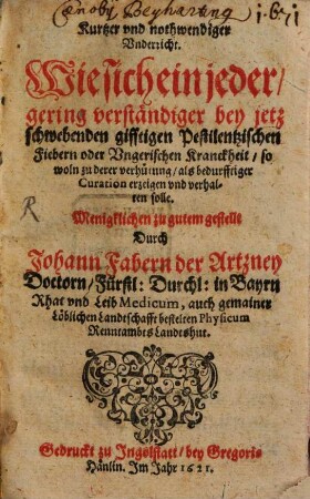 Kurtzer und nothwendiger Underricht. Wie sich ein jeder, gering verständiger bey jetz schwebenden gifftigen Pestilentzischen Fiebern oder Ungerischen Kranckheit, so woln zu derer verhütung, als bedurfftiger Curation erzeigen und verhalten solle