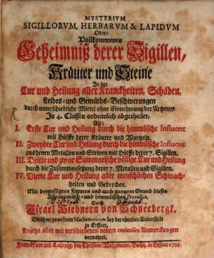 Mysterium Sigillorum, Herbarum & Lapidum Oder: Vollkommenes Geheimniß derer Sigillen, Kräuter und Steine In der Cur und Heilung aller Kranckheiten, Schäden, Leibes- und Gemüths-Beschwerungen durch unterschiedliche Mittel ohne Einnehmung der Artzeney : In 4. Classen ordentlich abgetheilet, Als: I. Erste Cur und Heilung durch die himmlische Influenz mit Hülffe derer Kräuter und Wurtzeln. II. Zweydte Cur und Heilung durch die himmlische Influenz aus denen Metallen und Steinen mit Hülffe derer 7. Sigillen. III. Dritte und zwar Summarische völlige Cur und Heilung durch die Zusammensetzung derer 7. Metallen und Sigillen. IV. Vierte Cur und Heilung aller menschlichen Schwachheiten und Gebrechen