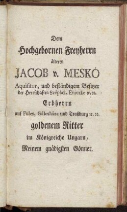 Dem Hochgebornen Freyherrn älteren Jacob v. Meskó Aquisitor, und beständigem Besitzer der Herrschaften Széplank, Eniczke etc. etc. goldenem Ritter im Königreiche Ungarn, Meinem gnädigsten Gönner.