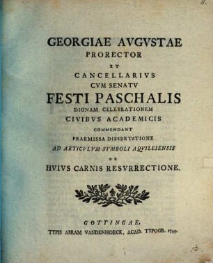 Georgiae Avgvstae Prorector Et Cancellarivs Cvm Senatv Festi Paschalis Dignam Celebrationem Civibvs Academicis Commendant Praemissa Dissertatione Ad Articvlvm Symboli Aqvileiensis De Hvivs Carnis Resvrrectione
