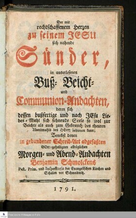 Der mit rechtschaffenem Herzen zu seinem Jesu sich nahende Sünder : in auserlesenen Buß- Beicht- und Communion-Andachten, deren sich dessen bußfertige und nach Jesu Liebes-Mahl sich sehnende Seele ... bedienen kann : Benebst denen in gebundener Schreib-Art abgefaßten Gott-geheiligten alltäglichen Morgen- und Abend-Andachten