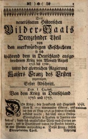 Neu-eröffneter Historischer Bilder-Saal, Das ist: Kurtze, deutliche und unpassionirte Beschreibung Der Historiae Universalis : Von Anfang der Welt biß auf unsere Zeiten und das Jahr ... in ordentliche und mercksame Periodos und Capitul eingetheilt, Darinnen die fürnehmsten Geschichten, Kriege, Schlachten, und andere Begebenheiten, in mehr als 1000. Kupfferstücken gar kenntlich fürgestellet werden, ..., 13. In welchem die allgemeine Welt-Geschichte vom Jahr 1756 biß 1760, unter Kaiser Franz I., besonders der durch Europa sich ausgebreitete Krieg, mit vielem Fleiß, aufrichtig und unpartheyisch beschrieben, und die vornehmsten Begebenheiten in anmuthigen Kupfern vorgestellet sind : Nebst einem vollständigem Register