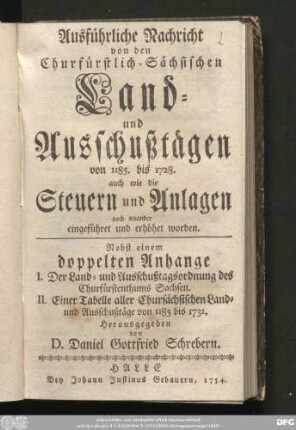 Ausführliche Nachricht von den Churfürstlich-Sächsischen Land- und Ausschußtägen von 1185. bis 1728. : auch wie die Steuern und Anlagen nach einander eingeführet und erhöhet worden : Nebst einem doppelten Anhange I. Der Land- und Ausschußtagsordnung des Churfürstenthums Sachsen. II. Einer Tabelle aller Chursächsischen Land- und Ausschußtäge von 1185 bis 1731