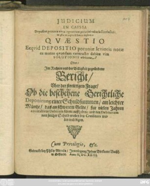 Iudicium In Caussa Depositae pecuniae circa augmentum putativi valoris Extrinseci: in qua ex aequo & bono disseritur Quaestio Ecquid Depositio pecuniae levioris notae ex mutuo quondam contracto debitae vim Solutionis obtineat? Oder ... Bericht/ Uber der streittigen Frage/ Ob die beschehene Gerichtliche Deponirung einer Schuldsummen/ an leichter Müntze/ das an schwerem Gelde/ fur vielen Jahren contrahirte Debitum könne auffheben: und den Debitorem von solcher Schuld wieder des Creditors willen entledigen