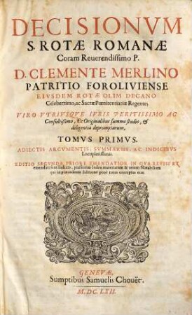 Decisionum S. Rotae Romanae Coram Reverendissimo P. D. Clemente Merlino Patritio Foroliviense eivsdem Rotae olim Decano Celeberrimo, ac Sacrae Poenitentiariae Regente; Viro vtrivsqve Ivris Peritissimo ac Consultißimo, Ex Originalibus summo studio, & diligentia depromptarum, tomus ... : adiectis argumentis, summariis, ac indicibvs Locupletissimis ... ; ... in qva revisi et emendati sunt Indices ..., 1