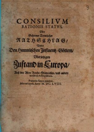 Consilivm Rationis Statvs. Oder Geheimer Trewlicher Rathschlag, Vnder Den Himmlischen Influentz-Göttern, Vber jetzigen Zustand in Europa : Auß den Alten Reichs-Protocollen, und andern verübten Actis publicis
