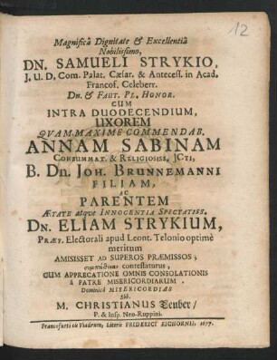 Magnifica Dignitate & Excellentia Nobilissimo, Dn. Samueli Strykio, I.U.D. Com. Palat. Caesar. & Antecess. in Acad. Francof. Celeberr. Dn. & Faut. Pl. Honor. Cum Intra Duodecendium, Uxorem Quam Maxime Commendab. Annam Sabinam Consummat. & Religiosiss. ICti, B. Dn. Joh. Brunnemanni Filiam, Ac Parentem Aetate atque Innocentia Spectatiss. Dn. Eliam Strykium, Praef. Electorali apud Leont. Telonio optime meritum Amisisset Ad Superos Praemissos; sympatheias contestaturus, Cum Apprecatione Omnis Consolationis a Patre Misericordiarum, Dominica Misericordias Sbb. M. Christianus Teuber/ P. & Insp. Neo-Ruppini