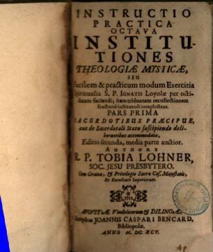 Instructio Practica ..., 8,1. Institutiones Theologiae Mysticae, Seu Facilem & practicum modum Exercitia Spiritualia S. P. Ignatii Loyolae per octiduum faciendi; item triduanam recollectionem fructuose instituendi complectens : Pars Prima Sacerdotibus Praecipue, aut de Sacerdotali Statu suscipiendo deliberantibus accommodata