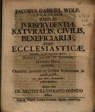 Jacobus Gabriel Wolf, J.U.D. & P.P. Extr. Scholas Iurisprudentiae, Naturalis, Civilis, Beneficiariae Atque Ecclesiasticae , Semestri, quod coepimus, spatio, Publice, pariter ac privatim, iuvante Deo, aperiandas, Omnibus, quorum ex Civibus Fridericianae interesse potest, ea, qua decet, humanitate, publice significat, Atque una De Grotio Illustrato Edendo disserit