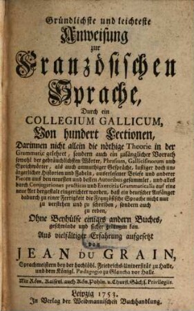 Gründlichste und leichteste Anweisung zur Französischen Sprache, Durch ein Collegium Gallicum Von hundert Lektionen : Darinnen nicht allein die nöthige Theorie in der Grammatic gelehret, sondern auch ein zulänglicher Vorrath sowohl der gebräuchlichsten Wörter, Phrasium, Gallicismorum und Sprichwörter, ...aus den ... besten Autoribus gesammlet, ..., 1