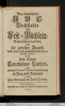 Neu-eingerichtetes ABC- Buchstabir- und Lese-Büchlein, Nach welchem das Lesen, auch der zartesten Jugend, bald, leicht und gründlich kan beygebracht werden : Nebst dem kleinen Catechismo Lutheri, zum ordentlichen und leichten Catechesiren in Frag und Antwort zertheilet : Zum Gebrauch der Dorf-Schulen