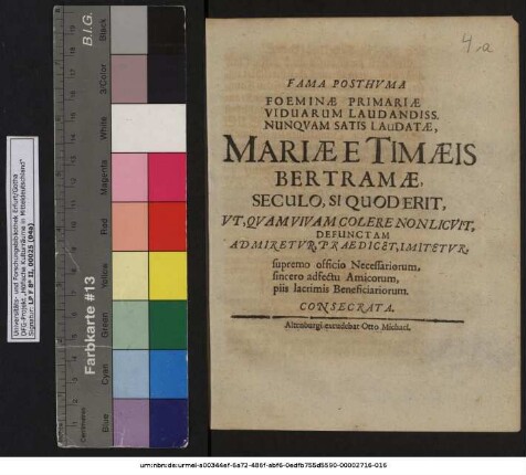 Fama Posthuma Foeminae Primariae Viduarum Laudandiss. Nunquam Satis Laudatae, Mariae E Timaeis Bertramae, Seculo, Si Quod Erit, Ut Quam Vivam Colere Non Licuit, Defunctam Admiretur, Praedicet, Imitetur, supremo officio Necessariorum, sincero adfectu Amicorum, piis lacrimis Beneficiariorum. Consecrata