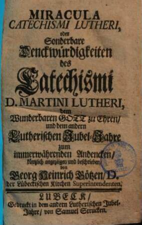 Miracula Catechismi Lutheri, oder Sonderbare Denckwürdigkeiten des Catechismi D. Martini Lutheri : dem Wunderbaren Gott zu Ehren und dem andern Lutherischen Jubel-Jahre zum immerwährenden Andencken kürtzlich angezeiget, und beschrieben